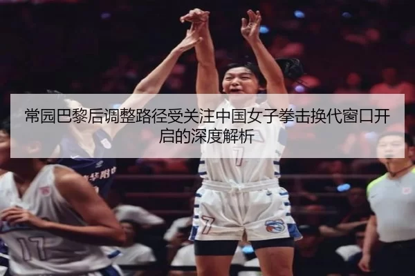 常园巴黎后调整路径受关注中国女子拳击换代窗口开启的深度解析